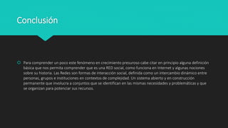 Conclusión
 Para comprender un poco este fenómeno en crecimiento presuroso cabe citar en principio alguna definición
básica que nos permita comprender que es una RED social, como funciona en Internet y algunas nociones
sobre su historia. Las Redes son formas de interacción social, definida como un intercambio dinámico entre
personas, grupos e instituciones en contextos de complejidad. Un sistema abierto y en construcción
permanente que involucra a conjuntos que se identifican en las mismas necesidades y problemáticas y que
se organizan para potenciar sus recursos.
 