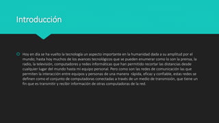 Introducción
 Hoy en día se ha vuelto la tecnología un aspecto importante en la humanidad dada a su amplitud por el
mundo; hasta hoy muchos de los avances tecnológicos que se pueden enumerar como lo son la prensa, la
radio, la televisión, computadores y redes informáticas que han permitido recortar las distancias desde
cualquier lugar del mundo hasta mi equipo personal. Pero como son las redes de comunicación las que
permiten la interacción entre equipos y personas de una manera rápida, eficaz y confiable, estas redes se
definen como el conjunto de computadoras conectadas a través de un medio de transmisión, que tiene un
fin que es transmitir y recibir información de otras computadoras de la red.
 