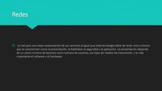 Redes
 La red para una mejor presentación de sus servicios al igual que toda tecnología debe de tener unos criterios
que la caractericen como la presentación, la fiabilidad, la seguridad y la aplicación. La presentación depende
de un cierto número de factores como número de usuarios, los tipos de medios de transmisión, y lo más
importante el software y el hardware.
 