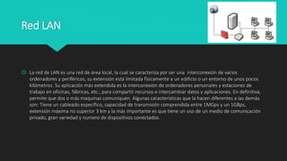 Red LAN
 La red de LAN es una red de área local, la cual se caracteriza por ser una interconexión de varios
ordenadores y periféricos, su extensión está limitada físicamente a un edificio o un entorno de unos pocos
kilómetros. Su aplicación más extendida es la interconexión de ordenadores personales y estaciones de
trabajo en oficinas, fábricas, etc.; para compartir recursos e intercambiar datos y aplicaciones. En definitiva,
permite que dos o más maquinas comuniquen. Algunas características que la hacen diferentes a las demás
son: Tiene un cableado específico, capacidad de transmisión comprendida entre 1MGps y un 1GBps,
extensión máxima no superior 3 km y la más importante es que tiene un uso de un medio de comunicación
privado, gran variedad y numero de dispositivos conectados.
 