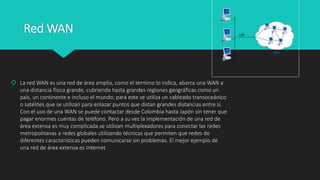 Red WAN
 La red WAN es una red de área amplia, como el termino lo indica, abarca una WAN a
una distancia física grande, cubriendo hasta grandes regiones geográficas como un
país, un continente e incluso el mundo; para este se utiliza un cableado transoceánico
o satélites que se utilizan para enlazar puntos que distan grandes distancias entre sí.
Con el uso de una WAN se puede contactar desde Colombia hasta Japón sin tener que
pagar enormes cuentas de teléfono. Pero a su vez la implementación de una red de
área extensa es muy complicada.se utilizan multiplexadores para conectar las redes
metropolitanas a redes globales utilizando técnicas que permiten que redes de
diferentes características pueden comunicarse sin problemas. El mejor ejemplo de
una red de área extensa es Internet
 
