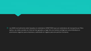  Las MAN normalmente están basadas en estándares SONET/SDH que son estándares de transporte por fibra
óptica. Las redes sociales en Internet han ganado su lugar de una manera vertiginoso convirtiéndose en
promisores negocios para empresas y sobretodo en lugares para encuentros humanos.
 