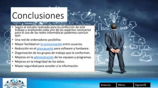Conclusiones
• Según el estudio realizado para la confección de este
trabajo y analizando cada uno de los aspectos necesarios
para el uso de las redes informáticas podemos concluir
que:
• Una red de ordenadores posibilita:
• Mayor facilidad en la comunicación entre usuarios.
• Reducción en el presupuesto para software y hardware.
• Organización de los grupos de trabajo que la conforman.
• Mejoras en la administración de los equipos y programas.
• Mejoras en la integridad de los datos.
• Mayor seguridad para acceder a la información.
SiguienteAnterior Menu08/05/2016 Redes 10
 