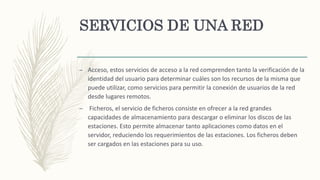 SERVICIOS DE UNA RED
– Acceso, estos servicios de acceso a la red comprenden tanto la verificación de la
identidad del usuario para determinar cuáles son los recursos de la misma que
puede utilizar, como servicios para permitir la conexión de usuarios de la red
desde lugares remotos.
– Ficheros, el servicio de ficheros consiste en ofrecer a la red grandes
capacidades de almacenamiento para descargar o eliminar los discos de las
estaciones. Esto permite almacenar tanto aplicaciones como datos en el
servidor, reduciendo los requerimientos de las estaciones. Los ficheros deben
ser cargados en las estaciones para su uso.
 
