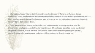– · Información, los servidores de información pueden bien servir ficheros en función de sus
contenidos como pueden ser los documentos hipertexto, como es el caso de esta presentación. O
bien, pueden servir información dispuesta para su proceso por las aplicaciones, como es el caso de
los servidores de bases de datos.
– · Otros, generalmente existen en las redes más modernas que poseen gran capacidad de
transmisión, en ellas se permite transferir contenidos diferentes de los datos, como pueden ser
imágenes o sonidos, lo cual permite aplicaciones como: estaciones integradas (voz y datos),
telefonía integrada, servidores de imágenes, videoconferencia de sobremesa, etc.
 
