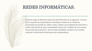 REDES INFORMÁTICAS.
– En primer lugar la definición exacta de red informática es la siguiente: “se trata
de un conjunto de computadores conectados a través de un medio de
transmisión que puede ser cables, ondas, señales con el objetivo de transmitir y
recibir información de otros computadores de la red”. También de una manera
más sencilla de puede decir que las redes posibilitan compartir con carácter
universal la información entre grupos de computadores.
 