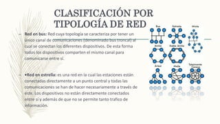 CLASIFICACIÓN POR
TIPOLOGÍA DE RED
– Red en bus: Red cuya topología se caracteriza por tener un
único canal de comunicaciones (denominado bus troncal) al
cual se conectan los diferentes dispositivos. De esta forma
todos los dispositivos comparten el mismo canal para
comunicarse entre sí.
– •Red en estrella: es una red en la cual las estaciones están
conectadas directamente a un punto central y todas las
comunicaciones se han de hacer necesariamente a través de
éste. Los dispositivos no están directamente conectados
entre sí y además de que no se permite tanto trafico de
información.
 