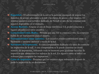 0 9 / 0 5 / 2 0 1 6
P A R E D E S C R U Z C A S S A N D R A A I L E E N
7
Seguridad.- El administrador de la red es la persona encargada de asignar los
derechos de acceso adecuados a la red y las claves de acceso a los usuarios. El
sistema operativo con servidor dedicado de Novell es uno de los sistemas más
seguros disponibles en el mercado.
Acceso Remoto.- Gracias al uso de líneas telefónicas Ud. podrá conectare a
lugares alejados con otros usuarios.
Conectividad entre Redes.- Permite que una red se conecta a otra. La conexión
habrá de ser transparente para el usuario.
Comunicaciones entre usuarios.- Los usuarios pueden comunicarse entre sí
fácilmente y enviarse archivos a través de la red.
Servidores de impresoras.- Es una computadora dedicada a la tarea de controlar
las impresoras de la red. A esta computadora se le puede conectar un cierto
número de impresoras, utilizando toda su memoria para gestionar las colas de
impresión que almacenará los trabajos de la red. En algunos casos se utiliza un
software para compartir las impresoras.
Colas de impresión.- Permiten que los usuarios sigan trabajando después de
pedir la impresión de un documento.
 