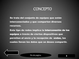 Pie de pagina.
Se trata del conjunto de equipos que están
interconectados y que comparten diversos
recursos.
Este tipo de redes implica la interconexión de los
equipos a través de ciertos dispositivos que
permiten el envío y la recepción de ondas, las
cuales llevan los datos que se desea compartir.
 