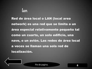 Pie de pagina.
Red de área local o LAN (local area
network) es una red que se limita a un
área especial relativamente pequeña tal
como un cuarto, un solo edificio, una
nave, o un avión. Las redes de área local
a veces se llaman una sola red de
localización.
 