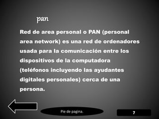 Pie de pagina.
Red de area personal o PAN (personal
area network) es una red de ordenadores
usada para la comunicación entre los
dispositivos de la computadora
(teléfonos incluyendo las ayudantes
digitales personales) cerca de una
persona.
 