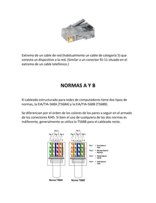 Extremo de un cable de red (habitualmente un cable de categoría 5) que
conecta un dispositivo a la red. (Similar a un conector RJ-11 situado en el
extremo de un cable telefónico.)
NORMAS A Y B
El cableado estructurado para redes de computadores tiene dos tipos de
normas, la EIA/TIA-568A (T568A) y la EIA/TIA-568B (T568B).
Se diferencian por el orden de los colores de los pares a seguir en el armado
de los conectores RJ45. Si bien el uso de cualquiera de las dos normas es
indiferente, generalmente se utiliza la T568B para el cableado recto.
 