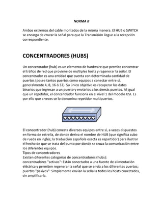 NORMA B
Ambos extremos del cable montados de la misma manera. El HUB o SWITCH
se encarga de cruzar la señal para que la Transmisión llegue a la recepción
correspondiente.
CONCENTRADORES (HUBS)
Un concentrador (hub) es un elemento de hardware que permite concentrar
el tráfico de red que proviene de múltiples hosts y regenerar la señal. El
concentrador es una entidad que cuenta con determinada cantidad de
puertos (posee tantos puertos como equipos a conectar entre sí,
generalmente 4, 8, 16 ó 32). Su único objetivo es recuperar los datos
binarios que ingresan a un puerto y enviarlos a los demás puertos. Al igual
que un repetidor, el concentrador funciona en el nivel 1 del modelo OSI. Es
por ello que a veces se lo denomina repetidor multipuertos.
El concentrador (hub) conecta diversos equipos entre sí, a veces dispuestos
en forma de estrella, de donde deriva el nombre de HUB (que significa cubo
de rueda en inglés; la traducción española exacta es repartidor) para ilustrar
el hecho de que se trata del punto por donde se cruza la comunicación entre
los diferentes equipos.
Tipos de concentradores
Existen diferentes categorías de concentradores (hubs):
concentradores "activos": Están conectados a una fuente de alimentación
eléctrica y permiten regenerar la señal que se envía a los diferentes puertos;
puertos "pasivos": Simplemente envían la señal a todos los hosts conectados,
sin amplificarla.
 
