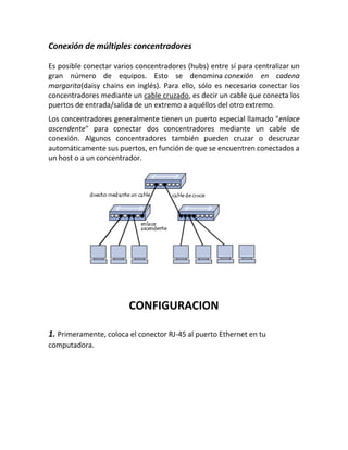 Conexión de múltiples concentradores
Es posible conectar varios concentradores (hubs) entre sí para centralizar un
gran número de equipos. Esto se denomina conexión en cadena
margarita(daisy chains en inglés). Para ello, sólo es necesario conectar los
concentradores mediante un cable cruzado, es decir un cable que conecta los
puertos de entrada/salida de un extremo a aquéllos del otro extremo.
Los concentradores generalmente tienen un puerto especial llamado "enlace
ascendente" para conectar dos concentradores mediante un cable de
conexión. Algunos concentradores también pueden cruzar o descruzar
automáticamente sus puertos, en función de que se encuentren conectados a
un host o a un concentrador.
CONFIGURACION
1. Primeramente, coloca el conector RJ-45 al puerto Ethernet en tu
computadora.
 