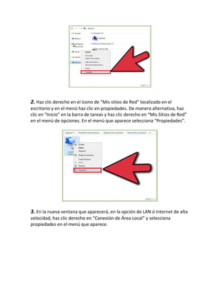 2. Haz clic derecho en el ícono de “Mis sitios de Red” localizado en el
escritorio y en el menú haz clic en propiedades. De manera alternativa, haz
clic en “Inicio” en la barra de tareas y haz clic derecho en “Mis Sitios de Red”
en el menú de opciones. En el menú que aparece selecciona “Propiedades”.
3. En la nueva ventana que aparecerá, en la opción de LAN ó Internet de alta
velocidad, haz clic derecho en “Conexión de Área Local” y selecciona
propiedades en el menú que aparece.
 