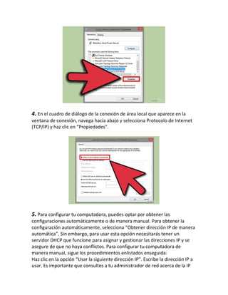 4. En el cuadro de diálogo de la conexión de área local que aparece en la
ventana de conexión, navega hacia abajo y selecciona Protocolo de Internet
(TCP/IP) y haz clic en “Propiedades”.
5. Para configurar tu computadora, puedes optar por obtener las
configuraciones automáticamente o de manera manual. Para obtener la
configuración automáticamente, selecciona “Obtener dirección IP de manera
automática”. Sin embargo, para usar esta opción necesitarás tener un
servidor DHCP que funcione para asignar y gestionar las direcciones IP y se
asegure de que no haya conflictos. Para configurar tu computadora de
manera manual, sigue los procedimientos enlistados enseguida:
Haz clic en la opción “Usar la siguiente dirección IP”. Escribe la dirección IP a
usar. Es importante que consultes a tu administrador de red acerca de la IP
 