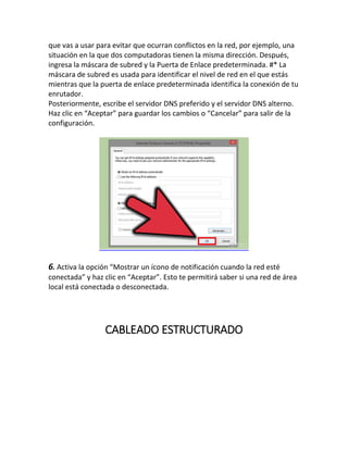que vas a usar para evitar que ocurran conflictos en la red, por ejemplo, una
situación en la que dos computadoras tienen la misma dirección. Después,
ingresa la máscara de subred y la Puerta de Enlace predeterminada. #* La
máscara de subred es usada para identificar el nivel de red en el que estás
mientras que la puerta de enlace predeterminada identifica la conexión de tu
enrutador.
Posteriormente, escribe el servidor DNS preferido y el servidor DNS alterno.
Haz clic en “Aceptar” para guardar los cambios o “Cancelar” para salir de la
configuración.
6. Activa la opción “Mostrar un ícono de notificación cuando la red esté
conectada” y haz clic en “Aceptar”. Esto te permitirá saber si una red de área
local está conectada o desconectada.
CABLEADO ESTRUCTURADO
 