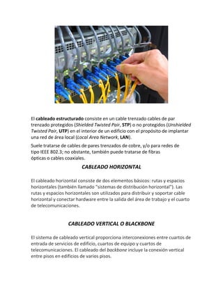 El cableado estructurado consiste en un cable trenzado cables de par
trenzado protegidos (Shielded Twisted Pair, STP) o no protegidos (Unshielded
Twisted Pair, UTP) en el interior de un edificio con el propósito de implantar
una red de área local (Local Area Network, LAN).
Suele tratarse de cables de pares trenzados de cobre, y/o para redes de
tipo IEEE 802.3; no obstante, también puede tratarse de fibras
ópticas o cables coaxiales.
CABLEADO HORIZONTAL
El cableado horizontal consiste de dos elementos básicos: rutas y espacios
horizontales (también llamado "sistemas de distribución horizontal"). Las
rutas y espacios horizontales son utilizados para distribuir y soportar cable
horizontal y conectar hardware entre la salida del área de trabajo y el cuarto
de telecomunicaciones.
CABLEADO VERTICAL O BLACKBONE
El sistema de cableado vertical proporciona interconexiones entre cuartos de
entrada de servicios de edificio, cuartos de equipo y cuartos de
telecomunicaciones. El cableado del backbone incluye la conexión vertical
entre pisos en edificios de varios pisos.
 