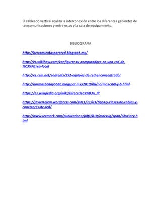 El cableado vertical realiza la interconexión entre los diferentes gabinetes de
telecomunicaciones y entre estos y la sala de equipamiento.
BIBLIOGRAFIA
http://herramientasparared.blogspot.mx/
http://es.wikihow.com/configurar-tu-computadora-en-una-red-de-
%C3%A1rea-local
http://es.ccm.net/contents/292-equipos-de-red-el-concentrador
http://normas568ay568b.blogspot.mx/2010/06/normas-568-y-b.html
https://es.wikipedia.org/wiki/Direcci%C3%B3n_IP
https://javiertelem.wordpress.com/2011/11/03/tipos-y-clases-de-cables-y-
conectores-de-red/
http://www.lexmark.com/publications/pdfs/810/macxug/span/Glossary.h
tml
 