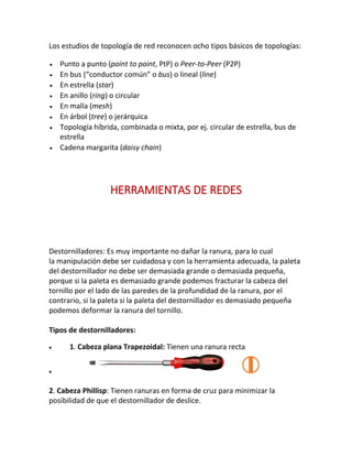 Los estudios de topología de red reconocen ocho tipos básicos de topologías:
 Punto a punto (point to point, PtP) o Peer-to-Peer (P2P)
 En bus (“conductor común” o bus) o lineal (line)
 En estrella (star)
 En anillo (ring) o circular
 En malla (mesh)
 En árbol (tree) o jerárquica
 Topología híbrida, combinada o mixta, por ej. circular de estrella, bus de
estrella
 Cadena margarita (daisy chain)
HERRAMIENTAS DE REDES
Destornilladores: Es muy importante no dañar la ranura, para lo cual
la manipulación debe ser cuidadosa y con la herramienta adecuada, la paleta
del destornillador no debe ser demasiada grande o demasiada pequeña,
porque si la paleta es demasiado grande podemos fracturar la cabeza del
tornillo por el lado de las paredes de la profundidad de la ranura, por el
contrario, si la paleta si la paleta del destornillador es demasiado pequeña
podemos deformar la ranura del tornillo.
Tipos de destornilladores:
 1. Cabeza plana Trapezoidal: Tienen una ranura recta

2. Cabeza Phillisp: Tienen ranuras en forma de cruz para minimizar la
posibilidad de que el destornillador de deslice.
 