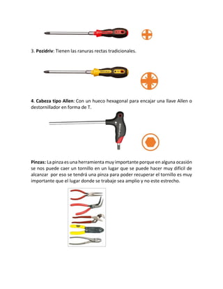 3. Pozidriv: Tienen las ranuras rectas tradicionales.
4. Cabeza tipo Allen: Con un hueco hexagonal para encajar una llave Allen o
destornillador en forma de T.
Pinzas: La pinza es una herramienta muy importante porque en alguna ocasión
se nos puede caer un tornillo en un lugar que se puede hacer muy difícil de
alcanzar por eso se tendrá una pinza para poder recuperar el tornillo es muy
importante que el lugar donde se trabaje sea amplio y no este estrecho.
 