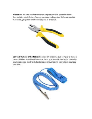 Alicate:Los alicates son herramientas imprescindibles para el trabajo
de montajes electrónicos. Son comunes en todo equipo de herramientas
manuales, ya que es un útil básico para el bricolaje.
Correa O Pulsera antiestática: Consiste en una cinta que se fija a la muñeca
conectadada a un cable de toma de tierra que permite descargar cualquier
acumulación de electricidad estatica en el cuerpo del operario de equipos
sensibles.
 