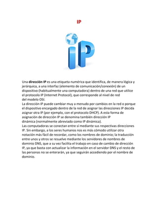 IP
Una dirección IP es una etiqueta numérica que identifica, de manera lógica y
jerárquica, a una interfaz (elemento de comunicación/conexión) de un
dispositivo (habitualmente una computadora) dentro de una red que utilice
el protocolo IP (Internet Protocol), que corresponde al nivel de red
del modelo OSI.
La dirección IP puede cambiar muy a menudo por cambios en la red o porque
el dispositivo encargado dentro de la red de asignar las direcciones IP decida
asignar otra IP (por ejemplo, con el protocolo DHCP). A esta forma de
asignación de dirección IP se denomina también dirección IP
dinámica (normalmente abreviado como IP dinámica).
Las computadoras se conectan entre sí mediante sus respectivas direcciones
IP. Sin embargo, a los seres humanos nos es más cómodo utilizar otra
notación más fácil de recordar, como los nombres de dominio; la traducción
entre unos y otros se resuelve mediante los servidores de nombres de
dominio DNS, que a su vez facilita el trabajo en caso de cambio de dirección
IP, ya que basta con actualizar la información en el servidor DNS y el resto de
las personas no se enterarán, ya que seguirán accediendo por el nombre de
dominio.
 