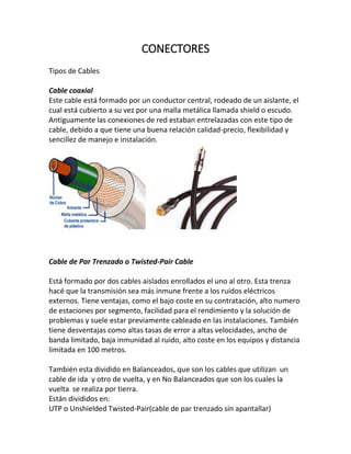 CONECTORES
Tipos de Cables
Cable coaxial
Este cable está formado por un conductor central, rodeado de un aislante, el
cual está cubierto a su vez por una malla metálica llamada shield o escudo.
Antiguamente las conexiones de red estaban entrelazadas con este tipo de
cable, debido a que tiene una buena relación calidad-precio, flexibilidad y
sencillez de manejo e instalación.
Cable de Par Trenzado o Twisted-Pair Cable
Está formado por dos cables aislados enrollados el uno al otro. Esta trenza
hacé que la transmisión sea más inmune frente a los ruidos eléctricos
externos. Tiene ventajas, como el bajo coste en su contratación, alto numero
de estaciones por segmento, facilidad para el rendimiento y la solución de
problemas y suele estar previamente cableado en las instalaciones. También
tiene desventajas como altas tasas de error a altas velocidades, ancho de
banda limitado, baja inmunidad al ruido, alto coste en los equipos y distancia
limitada en 100 metros.
También esta dividido en Balanceados, que son los cables que utilizan un
cable de ida y otro de vuelta, y en No Balanceados que son los cuales la
vuelta se realiza por tierra.
Están divididos en:
UTP o Unshielded Twisted-Pair(cable de par trenzado sin apantallar)
 