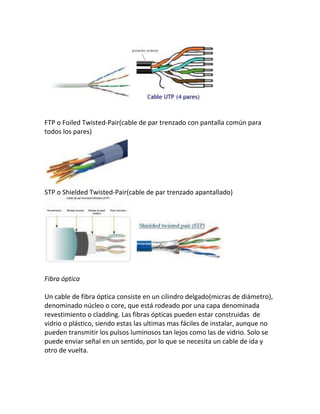 FTP o Foiled Twisted-Pair(cable de par trenzado con pantalla común para
todos los pares)
STP o Shielded Twisted-Pair(cable de par trenzado apantallado)
Fibra óptica
Un cable de fibra óptica consiste en un cilindro delgado(micras de diámetro),
denominado núcleo o core, que está rodeado por una capa denominada
revestimiento o cladding. Las fibras ópticas pueden estar construidas de
vidrio o plástico, siendo estas las ultimas mas fáciles de instalar, aunque no
pueden transmitir los pulsos luminosos tan lejos como las de vidrio. Solo se
puede enviar señal en un sentido, por lo que se necesita un cable de ida y
otro de vuelta.
 