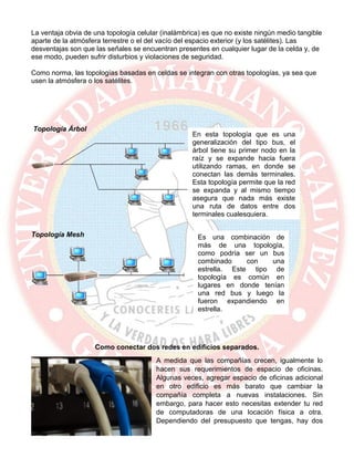 La ventaja obvia de una topología celular (inalámbrica) es que no existe ningún medio tangible
aparte de la atmósfera terrestre o el del vacío del espacio exterior (y los satélites). Las
desventajas son que las señales se encuentran presentes en cualquier lugar de la celda y, de
ese modo, pueden sufrir disturbios y violaciones de seguridad.
Como norma, las topologías basadas en celdas se integran con otras topologías, ya sea que
usen la atmósfera o los satélites.
Topología Árbol
Topología Mesh
Como conectar dos redes en edificios separados.
A medida que las compañías crecen, igualmente lo
hacen sus requerimientos de espacio de oficinas.
Algunas veces, agregar espacio de oficinas adicional
en otro edificio es más barato que cambiar la
compañía completa a nuevas instalaciones. Sin
embargo, para hacer esto necesitas extender tu red
de computadoras de una locación física a otra.
Dependiendo del presupuesto que tengas, hay dos
En esta topología que es una
generalización del tipo bus, el
árbol tiene su primer nodo en la
raíz y se expande hacia fuera
utilizando ramas, en donde se
conectan las demás terminales.
Esta topología permite que la red
se expanda y al mismo tiempo
asegura que nada más existe
una ruta de datos entre dos
terminales cualesquiera.
Es una combinación de
más de una topología,
como podría ser un bus
combinado con una
estrella. Este tipo de
topología es común en
lugares en donde tenían
una red bus y luego la
fueron expandiendo en
estrella.
 