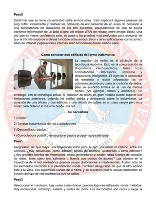 Paso9
Confirmar que se tiene conectividad entre ambos sitios. Esto implicará algunas pruebas de
ping ICMP inicialmente y rastrear los comando de enrutamiento de un aviso de comando a
una computadora en cualquiera de los dos extremos, asegurándose de que se pueda
transmitir información de un lado al otro del enlace WAN (en enlace entre ambos sitios). Una
vez que se hayas confirmado esto, se pasa a las pruebas más profundas para asegurar de
que la transferencia de archivos funcione entre ambos sitios y otras aplicaciones como correo,
sitios de intranet y aplicaciones internas sean funcionales desde ambos sitios.
Como conectar dos edificios de forma inalámbrica
La creación de redes es el pináculo de la
tecnología moderna. Esto es la comunicación de
dispositivos interconectados, tales como
computadoras, impresoras, vehículos y
dispositivos inteligentes. El logro de la capacidad
de transmitir y recibir información es un
comienzo asombroso para la creación de redes,
pero se encontró límites en el uso de medios
físicos (por ejemplo, cables y alambres). Sin
embargo, con la tecnología actual, la creación de redes en gran medida puede superar sus
limitaciones anteriores, dejando los cables detrás y avanzando sobre lo inalámbrico. La
conexión de una oficina o dos edificios a una oficina sin cables es un paso simple pero muy
eficaz para obtener lo máximo desde una red
Se necesitará
1) Router
2) Tarjetas inalámbricas de red o adaptadores
3) Destornillador básico
4) Computadora portátil o de escritorio para la programación del router
Paso1
Asegurarse de que haya una trayectoria clara para la red. Visualizar el camino entre los
edificios. ¿Hay obstáculos, como árboles, postes de teléfono, alumbrado u otros edificios?
¿Hay grandes fuentes de electricidad, como generadores o existen otras fuentes de creación
de redes, tales como una cafetería o librería con puntos de acceso? Los objetos en la
trayectoria de la red inalámbrica pueden causar distorsiones e interferencias. Tomar nota de
los elementos cercanos a la planificación inicial. También asegurarse de que el otro edificio
esté a la vista. Las superficies curvas de la tierra, y su curvatura podría causar problemas en
función del tipo de red inalámbrica que se utilice.
Paso2
Seleccionar el hardware. Las redes inalámbricas pueden lograrse utilizando varios métodos.
Hay microondas, infrarrojo, satélite y ondas de radio. Las microondas son caras y exige la
 
