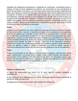 instalación de dispositivos transmisores y receptores de microondas, normalmente torres o
antenas. Si bien la forma inalámbrica es efectiva, las microondas no son normalmente la
opción de red debido a los costos. Las infrarrojas pueden lograr la transmisión inalámbrica de
datos, pero requiere un equipo de infrarrojos y de línea de vista entre los dispositivos de envío
y recepción. El satélite es un método sólido para conectar dos o más edificios dentro de una
red inalámbrica. Además, permiten un área geográfica muy grande, pero el costo es alto y por
lo general está reservado para empresas y entidades educativas. Las ondas de radio son el
método más popular para uso personal y pequeñas empresas. El hardware necesario, que
incluye un router y tarjetas de red inalámbricas o adaptadores, se puede comprar por un costo
mínimo en la mayoría de tiendas de tecnología.
Paso3
Configurar la red inalámbrica. El router inalámbrico es el dispositivo que conecta una conexión
de Internet de edificio o servidor y transmite una señal a los dispositivos de red inalámbrica
entre los dos edificios que la recibirán. El router debe ser un dispositivo 802.11 nominal y debe
ser un dispositivo de transmisión de clase B o N. Estos valores son los estándares para redes
inalámbricas. Cuando el router esté programado mediante una computadora de escritorio o
portátil conectada directamente, la red será creada con una contraseña y niveles de cifrado de
seguridad para proteger los datos de difusión. Cada uno de los dispositivos receptores
inalámbricos, tendrán que configurarse de modo que busquen un puente y señal inalámbrica.
Cuando se detecte la señal, se pedirá la contraseña y el nivel de cifrado. Cuando la
información adecuada sea introducida, se unirán a los dos edificios en una la red inalámbrica.
Paso4
Prueba la conectividad de red. Algunos de los obstáculos señalados anteriormente podrían
causar interferencias. Los puntos críticos pueden enviar señales similares que bloquean la
comunicación de los edificios y los obstáculos físicos podría ser demasiado gruesos para
permitir que las ondas de radio pasen. Asegurarse de que cada dispositivo en cada edificio
pueda enviar y recibir el uno al otro y la red como un todo.
Consejos y advertencias
1) Seguir las instrucciones que vienen con el router para su correcta instalación y
actualizaciones.
2) Ser consciente de la distancia que se cubrirá. Demasiado espacio causará fácilmente la
pérdida de señal y forzará la red.
3) Asegurarse de que la red inalámbrica esté debidamente asegurada.
 