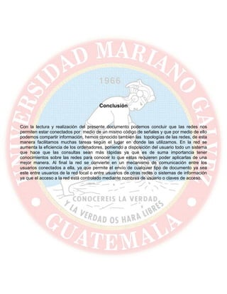Conclusión
Con la lectura y realización del presente documento podemos concluir que las redes nos
permiten estar conectados por medio de un mismo código de señales y que por medio de ello
podemos compartir información, hemos conocido también las topologías de las redes, de esta
manera facilitamos muchas tareas según el lugar en donde las utilizamos. En la red se
aumenta la eficiencia de los ordenadores, poniendo a disposición del usuario todo un sistema
que hace que las consultas sean más rápidas ya que es de suma importancia tener
conocimientos sobre las redes para conocer lo que estas requieren poder aplicarlas de una
mejor manera. Al final la red se convierte en un mecanismo de comunicación entre los
usuarios conectados a ella, ya que permite el envío de cualquier tipo de documento ya sea
este entre usuarios de la red local o entre usuarios de otras redes o sistemas de información
ya que el acceso a la red está controlado mediante nombres de usuario o claves de acceso.
 