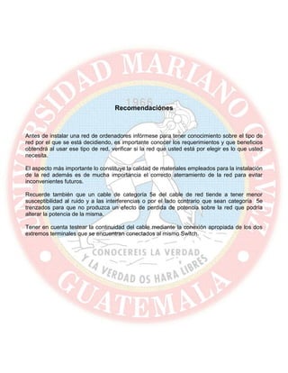 Recomendaciónes
Antes de instalar una red de ordenadores infórmese para tener conocimiento sobre el tipo de
red por el que se está decidiendo, es importante conocer los requerimientos y que beneficios
obtendrá al usar ese tipo de red, verificar si la red que usted está por elegir es lo que usted
necesita.
El aspecto más importante lo constituye la calidad de materiales empleados para la instalación
de la red además es de mucha importancia el correcto aterramiento de la red para evitar
inconvenientes futuros.
Recuerde también que un cable de categoría 5e del cable de red tiende a tener menor
susceptibilidad al ruido y a las interferencias o por el lado contrario que sean categoría 5e
trenzados para que no produzca un efecto de perdida de potencia sobre la red que podría
alterar la potencia de la misma.
Tener en cuenta testear la continuidad del cable mediante la conexión apropiada de los dos
extremos terminales que se encuentran conectados al mismo Switch.
 