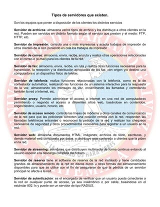 Tipos de servidores que existen.
Son los equipos que ponen a disposición de los clientes los distintos servicios
Servidor de archivos: almacena varios tipos de archivo y los distribuye a otros clientes en la
red. Pueden ser servidos en distinto formato según el servicio que presten y el medio: FTP,
HTTP, etc.
Servidor de impresión: controla una o más impresoras y acepta trabajos de impresión de
otros clientes de la red, poniendo en cola los trabajos de impresión
Servidor de correo: almacena, envía, recibe, en ruta y realiza otras operaciones relacionadas
con el correo-e (e-mail) para los clientes de la red.
Servidor de fax: almacena, envía, recibe, en ruta y realiza otras funciones necesarias para la
transmisión, la recepción y la distribución apropiadas de los fax, con origen y/o destino una
computadora o un dispositivo físico de telefax.
Servidor de telefonía: realiza funciones relacionadas con la telefonía, como es la de
contestador automático, realizando las funciones de un sistema interactivo para la respuesta
de la voz, almacenando los mensajes de voz, encaminando las llamadas y controlando
también la red o Internet, etc.
Servidor proxy: Permite administrar el acceso a Internet en una red de computadoras
permitiendo o negando el acceso a diferentes sitios web, basándose en contenidos,
origen/destino, usuario, horario, etc.
Servidor de acceso remoto controla las líneas de módems u otros canales de comunicación
de la red para que las peticiones conecten una posición remota con la red, responden las
llamadas telefónicas entrantes o reconocen la petición de la red y realizan los chequeos
necesarios de seguridad y otros procedimientos necesarios para registrar a un usuario en la
red.
Servidor web: almacena documentos HTML, imágenes, archivos de texto, escrituras, y
demás material web compuesto por datos y distribuye este contenido a clientes que la piden
en la red.
Servidor de streaming: servidores que distribuyen multimedia de forma continua evitando al
usuario esperar a la descarga completa del fichero.
Servidor de reserva tiene el software de reserva de la red instalado y tiene cantidades
grandes de almacenamiento de la red en discos duros u otras formas del almacenamiento
disponibles para que se utilice con el fin de asegurarse de que la pérdida de un servidor
principal no afecte a la red.
Servidor de autenticación: es el encargado de verificar que un usuario pueda conectarse a
la red en cualquier punto de acceso, ya sea inalámbrico o por cable, basándose en el
estándar 802.1x y puede ser un servidor de tipo RADIUS.
 