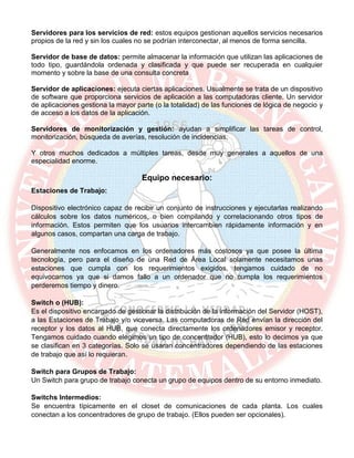 Servidores para los servicios de red: estos equipos gestionan aquellos servicios necesarios
propios de la red y sin los cuales no se podrían interconectar, al menos de forma sencilla.
Servidor de base de datos: permite almacenar la información que utilizan las aplicaciones de
todo tipo, guardándola ordenada y clasificada y que puede ser recuperada en cualquier
momento y sobre la base de una consulta concreta
Servidor de aplicaciones: ejecuta ciertas aplicaciones. Usualmente se trata de un dispositivo
de software que proporciona servicios de aplicación a las computadoras cliente. Un servidor
de aplicaciones gestiona la mayor parte (o la totalidad) de las funciones de lógica de negocio y
de acceso a los datos de la aplicación.
Servidores de monitorización y gestión: ayudan a simplificar las tareas de control,
monitorización, búsqueda de averías, resolución de incidencias,
Y otros muchos dedicados a múltiples tareas, desde muy generales a aquellos de una
especialidad enorme.
Equipo necesario:
Estaciones de Trabajo:
Dispositivo electrónico capaz de recibir un conjunto de instrucciones y ejecutarlas realizando
cálculos sobre los datos numéricos, o bien compilando y correlacionando otros tipos de
información. Estos permiten que los usuarios intercambien rápidamente información y en
algunos casos, compartan una carga de trabajo.
Generalmente nos enfocamos en los ordenadores más costosos ya que posee la última
tecnología, pero para el diseño de una Red de Área Local solamente necesitamos unas
estaciones que cumpla con los requerimientos exigidos, tengamos cuidado de no
equivocarnos ya que si damos fallo a un ordenador que no cumpla los requerimientos
perderemos tiempo y dinero.
Switch o (HUB):
Es el dispositivo encargado de gestionar la distribución de la información del Servidor (HOST),
a las Estaciones de Trabajo y/o viceversa. Las computadoras de Red envían la dirección del
receptor y los datos al HUB, que conecta directamente los ordenadores emisor y receptor.
Tengamos cuidado cuando elegimos un tipo de concentrador (HUB), esto lo decimos ya que
se clasifican en 3 categorías. Solo se usaran concentradores dependiendo de las estaciones
de trabajo que así lo requieran.
Switch para Grupos de Trabajo:
Un Switch para grupo de trabajo conecta un grupo de equipos dentro de su entorno inmediato.
Switchs Intermedios:
Se encuentra típicamente en el closet de comunicaciones de cada planta. Los cuales
conectan a los concentradores de grupo de trabajo. (Ellos pueden ser opcionales).
 
