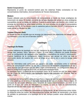 Switch Corporativos:
Representa el punto de conexión central para los sistemas finales conectados en los
concentradores intermedios. (Concentradores de Tercera Generación).
Módem:
Equipo utilizado para la comunicación de computadoras a través de líneas analógicas de
transmisión de datos. El módem convierte las señales digitales del emisor en otras analógicas
susceptibles de ser enviadas por teléfono. Cuando la señal llega a su destino, otro módem se
encarga de reconstruir la señal digital primitiva, de cuyo proceso se encarga la computadora
receptora. NOTA: El Fax Modem solo lo usaremos para el Servidor (HOST). Comúnmente se
suele utilizar un Modem de 56K.
Tarjetas Ethernet (Red):
La tarjeta de Red es aquella que se encarga de interconecta las estaciones de trabajo con el
concentrador y a su vez con el Servidor (HOST).
Topología
Topología De Redes
Cuando hablamos de topología de una red, hablamos de su configuración. Esta configuración
recoge tres campos: físico, eléctrico y lógico. El nivel físico y eléctrico se puede entender
como la configuración del cableado entre máquinas o dispositivos de control o conmutación.
Cuando hablamos de la configuración lógica tenemos que pensar en cómo se trata la
información dentro de nuestra red, como se dirige de un sitio a otro o como la recoge cada
estación.
Una red informática está compuesta por equipos que están conectados entre sí mediante
líneas de comunicación (cables de red, etc.) y elementos de hardware (adaptadores de red y
otros equipos que garantizan que los datos viajen correctamente). La configuración física, es
decir la configuración espacial de la red, se denomina topología física.
La topología lógica, a diferencia de la topología física, es la manera en que los datos viajan
por las líneas de comunicación. Las topologías lógicas más comunes son Ethernet, Red en
anillo y FDDI.
La topología de red se define como el mapa físico o lógico de una red para intercambiar datos.
En otras palabras, es la forma en que está diseñada la red, sea en el plano físico o lógico. El
concepto de red puede definirse como "conjunto de nodos interconectados". Un nodo es el
punto en el que una curva se intercepta a sí misma. Lo que un nodo es concretamente,
depende del tipo de redes a que nos referimos.
La topología de red la determina únicamente la configuración de las conexiones entre nodos.
La distancia entre los nodos, las interconexiones físicas, las tasas de transmisión y los tipos
de señales no pertenecen a la topología de la red, aunque pueden verse afectados por la
misma.
 