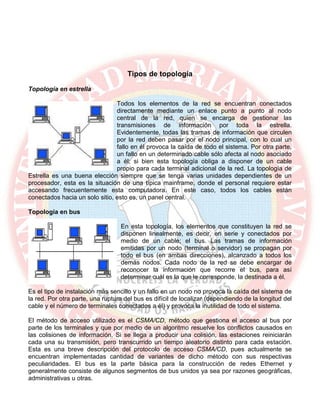 Tipos de topología
Topología en estrella
Todos los elementos de la red se encuentran conectados
directamente mediante un enlace punto a punto al nodo
central de la red, quien se encarga de gestionar las
transmisiones de información por toda la estrella.
Evidentemente, todas las tramas de información que circulen
por la red deben pasar por el nodo principal, con lo cual un
fallo en él provoca la caída de todo el sistema. Por otra parte,
un fallo en un determinado cable sólo afecta al nodo asociado
a él; si bien esta topología obliga a disponer de un cable
propio para cada terminal adicional de la red. La topología de
Estrella es una buena elección siempre que se tenga varias unidades dependientes de un
procesador, esta es la situación de una típica mainframe, donde el personal requiere estar
accesando frecuentemente esta computadora. En este caso, todos los cables están
conectados hacia un solo sitio, esto es, un panel central.
Topología en bus
En esta topología, los elementos que constituyen la red se
disponen linealmente, es decir, en serie y conectados por
medio de un cable; el bus. Las tramas de información
emitidas por un nodo (terminal o servidor) se propagan por
todo el bus (en ambas direcciones), alcanzado a todos los
demás nodos. Cada nodo de la red se debe encargar de
reconocer la información que recorre el bus, para así
determinar cuál es la que le corresponde, la destinada a él.
Es el tipo de instalación más sencillo y un fallo en un nodo no provoca la caída del sistema de
la red. Por otra parte, una ruptura del bus es difícil de localizar (dependiendo de la longitud del
cable y el número de terminales conectados a él) y provoca la inutilidad de todo el sistema.
El método de acceso utilizado es el CSMA/CD, método que gestiona el acceso al bus por
parte de los terminales y que por medio de un algoritmo resuelve los conflictos causados en
las colisiones de información. Si se llega a producir una colisión, las estaciones reiniciarán
cada una su transmisión, pero transcurrido un tiempo aleatorio distinto para cada estación.
Esta es una breve descripción del protocolo de acceso CSMA/CD, pues actualmente se
encuentran implementadas cantidad de variantes de dicho método con sus respectivas
peculiaridades. El bus es la parte básica para la construcción de redes Ethernet y
generalmente consiste de algunos segmentos de bus unidos ya sea por razones geográficas,
administrativas u otras.
 