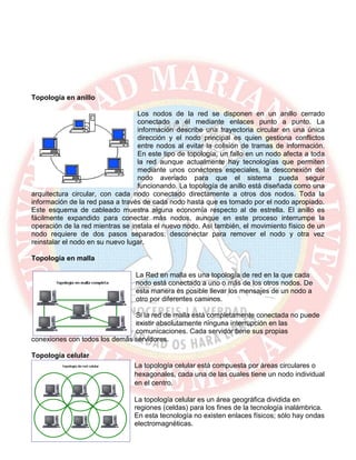 Topología en anillo
Los nodos de la red se disponen en un anillo cerrado
conectado a él mediante enlaces punto a punto. La
información describe una trayectoria circular en una única
dirección y el nodo principal es quien gestiona conflictos
entre nodos al evitar la colisión de tramas de información.
En este tipo de topología, un fallo en un nodo afecta a toda
la red aunque actualmente hay tecnologías que permiten
mediante unos conectores especiales, la desconexión del
nodo averiado para que el sistema pueda seguir
funcionando. La topología de anillo está diseñada como una
arquitectura circular, con cada nodo conectado directamente a otros dos nodos. Toda la
información de la red pasa a través de cada nodo hasta que es tomado por el nodo apropiado.
Este esquema de cableado muestra alguna economía respecto al de estrella. El anillo es
fácilmente expandido para conectar más nodos, aunque en este proceso interrumpe la
operación de la red mientras se instala el nuevo nodo. Así también, el movimiento físico de un
nodo requiere de dos pasos separados: desconectar para remover el nodo y otra vez
reinstalar el nodo en su nuevo lugar.
Topología en malla
La Red en malla es una topología de red en la que cada
nodo está conectado a uno o más de los otros nodos. De
esta manera es posible llevar los mensajes de un nodo a
otro por diferentes caminos.
Si la red de malla está completamente conectada no puede
existir absolutamente ninguna interrupción en las
comunicaciones. Cada servidor tiene sus propias
conexiones con todos los demás servidores.
Topología celular
La topología celular está compuesta por áreas circulares o
hexagonales, cada una de las cuales tiene un nodo individual
en el centro.
La topología celular es un área geográfica dividida en
regiones (celdas) para los fines de la tecnología inalámbrica.
En esta tecnología no existen enlaces físicos; sólo hay ondas
electromagnéticas.
 