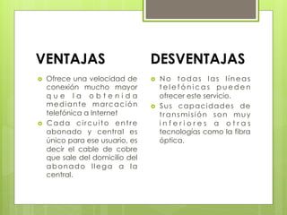 VENTAJAS DESVENTAJAS
›  Ofrece una velocidad de
conexión mucho mayor
q u e l a o b t e n i d a
mediante marcación
telefónica a Internet
›  Cada circuito entre
abonado y central es
único para ese usuario, es
decir el cable de cobre
que sale del domicilio del
abonado llega a la
central.
›  No todas las líneas
t e l e f ó n i c a s p u e d e n
ofrecer este servicio.
›  Sus capacidades de
transmisión son muy
i n f e r i o r e s a o t r a s
tecnologías como la fibra
óptica.
 