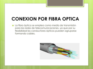 CONEXION POR FIBRA OPTICA
›  La fibra óptica se emplea como medio de transmisión
para las redes de telecomunicaciones, ya que por su
flexibilidad los conductores ópticos pueden agruparse
formando cables. 
 