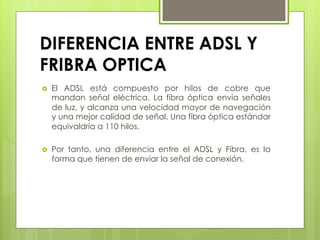 DIFERENCIA ENTRE ADSL Y
FRIBRA OPTICA 
›  El ADSL está compuesto por hilos de cobre que
mandan señal eléctrica.  La fibra óptica envía señales
de luz, y alcanza una velocidad mayor de navegación
y una mejor calidad de señal. Una fibra óptica estándar
equivaldría a 110 hilos.
›  Por tanto, una  diferencia entre el ADSL y Fibra, es la
forma que tienen de enviar la señal de conexión.
 
