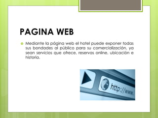 PAGINA WEB
›  Mediante la página web el hotel puede exponer todas
sus bondades al público para su comercialización, ya
sean servicios que ofrece, reservas online, ubicación e
historia.
 