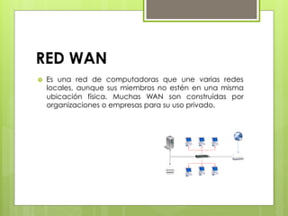 RED WAN
›  Es una red de computadoras que une varias redes
locales, aunque sus miembros no estén en una misma
ubicación física. Muchas WAN son construídas por
organizaciones o empresas para su uso privado.
 
