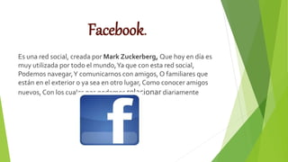 Facebook.
Es una red social, creada por Mark Zuckerberg, Que hoy en día es
muy utilizada por todo el mundo,Ya que con esta red social,
Podemos navegar,Y comunicarnos con amigos, O familiares que
están en el exterior o ya sea en otro lugar, Como conocer amigos
nuevos, Con los cuales nos podemos relacionar diariamente
.
 