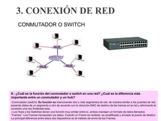 3. CONEXIÓN DE RED
CONMUTADOR O SWITCH
8.- ¿Cuál es la función del conmutador o switch en una red? ¿Cual es la diferencia más
importante entre un conmutador y un hub?
-Conmutador (switch), Su función es interconectar dos o más segmentos de red, de manera similar a los puentes de red,
pasando datos de un segmento a otro de acuerdo con la dirección MAC de destino de las tramas en la red y eliminando la
conexión una vez finalizada esta.
- Los Hubs y los Switches tienen una función muy similar entre sí, ambos manejan un formato de datos llamados
“Frames”. Los Frames transportan tus datos. Cuando un Frame es recibido, es amplificado y enviado al puerto de destino.
La principal diferencia entre estos dos dispositivos es el método de envió de los Frames.
 