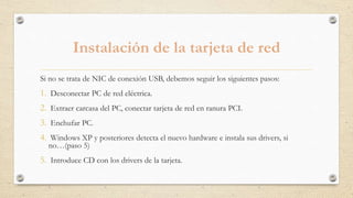 Instalación de la tarjeta de red
Si no se trata de NIC de conexión USB, debemos seguir los siguientes pasos:
1. Desconectar PC de red eléctrica.
2. Extraer carcasa del PC, conectar tarjeta de red en ranura PCI.
3. Enchufar PC.
4. Windows XP y posteriores detecta el nuevo hardware e instala sus drivers, si
no…(paso 5)
5. Introduce CD con los drivers de la tarjeta.
 