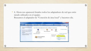 • 4. Ahora nos aparecerá listados todos los adaptadores de red que estén
siendo utilizados en el equipo.
Buscamos el adaptador de “Conexión de área local” y hacemos clic.
 