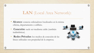 LAN (Local Area Network):
• Alcance: conecta ordenadores localizados en la misma
oficina, departamento o edificio.
• Conexión: suele ser mediante cable (también
inalámbricas)
• Redes Privadas: los medios de conexión de las
líneas utilizadas son propiedad de la empresa.
 