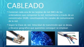 CABLEADO
• Conectan cada una de las tarjetas de red (NIC) de los
ordenadores que componen la red, normalmente a través de un
concentrador (HUB), constituyendo los canales de comunicación
de la red.
• Según la Clase de red, Velocidad de transmisión que se desea,
y Alcance geográfico que queremos conseguir se emplean
varios TIPOS DE CABLE:
Coaxial: Fibra Óptica: Par
trenzado:
 
